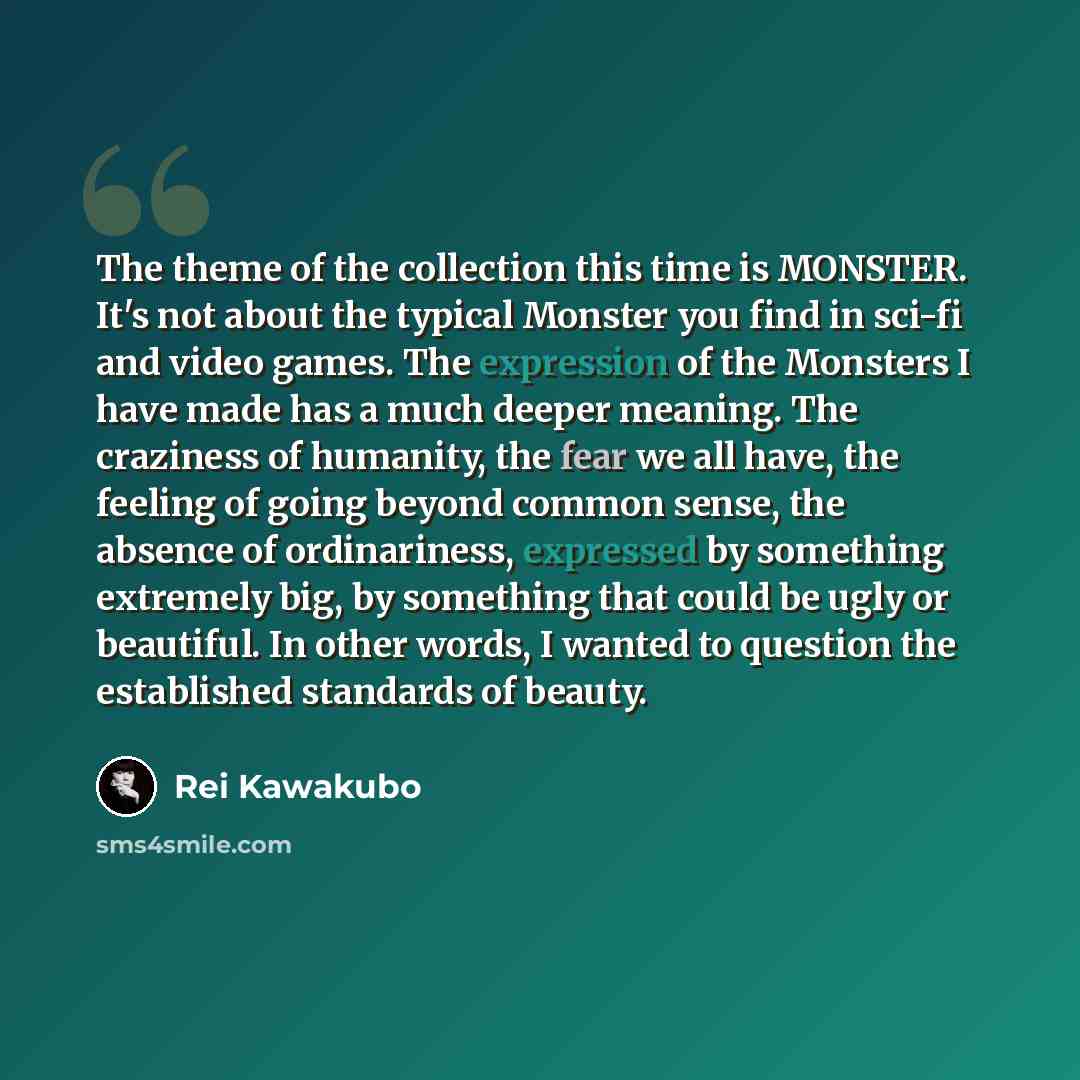 “The theme of the collection this time is MONSTER. It's not about the typical Monster you find in sci-fi and video games. The expression of the Monsters I have made has a much deeper meaning. The craziness of humanity, the fear we all have, the feeling of going beyond common sense, the absence of…” quote by Rei Kawakubo