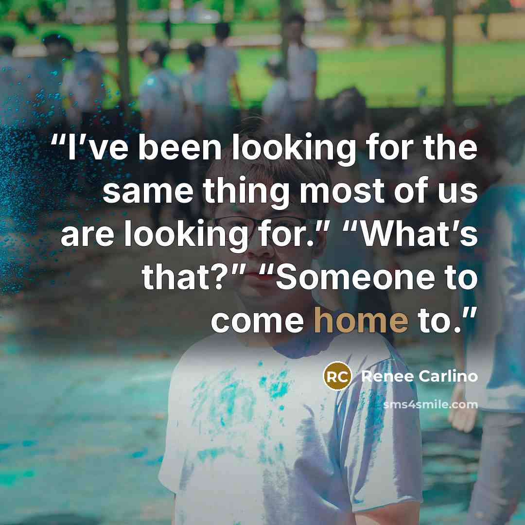 “I’ve been looking for the same thing most of us are looking for.” “What’s that?” “Someone to come home to.” quote by Renée Carlino