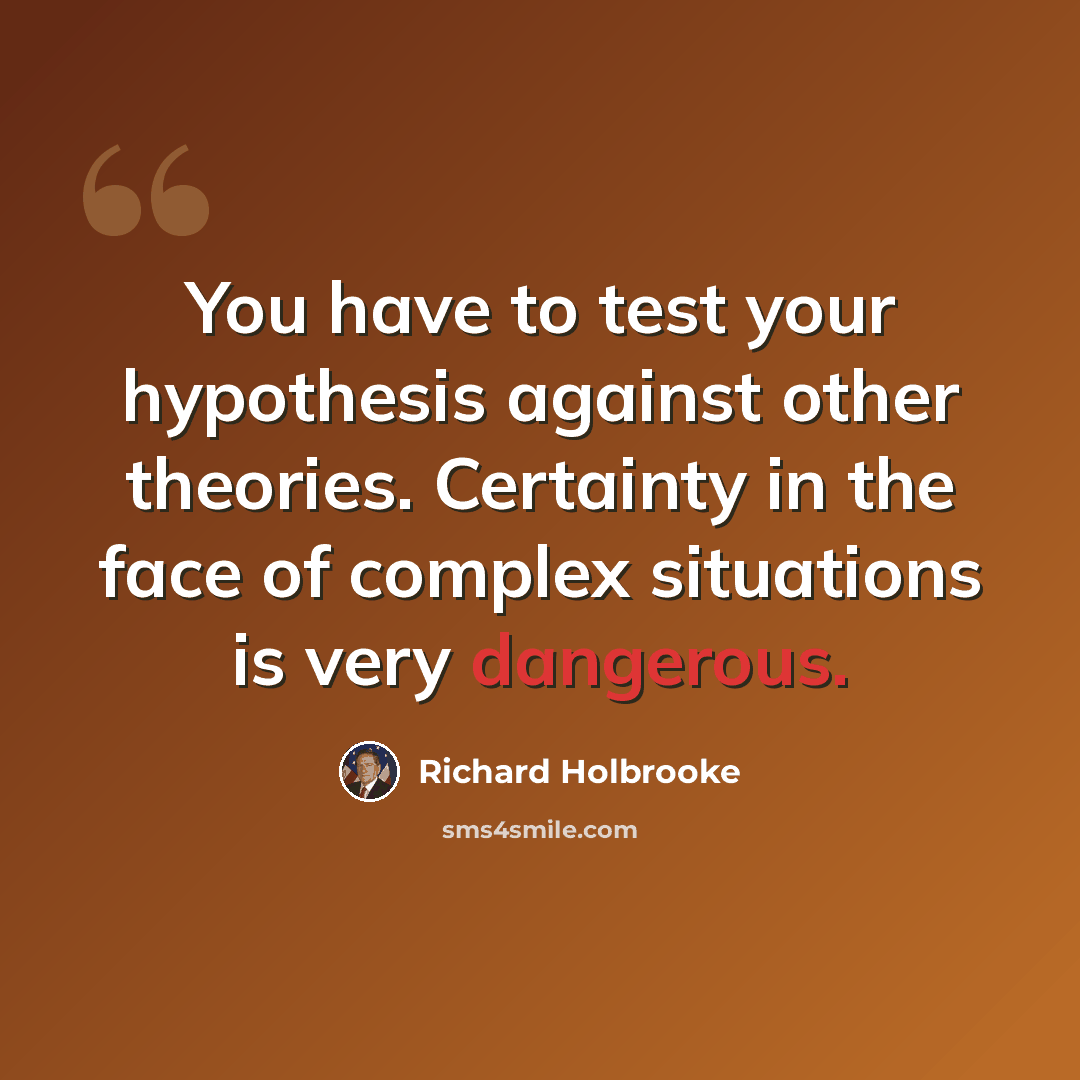 “You have to test your hypothesis against other theories. Certainty in the face of complex situations is very dangerous.” quote by Richard Holbrooke
