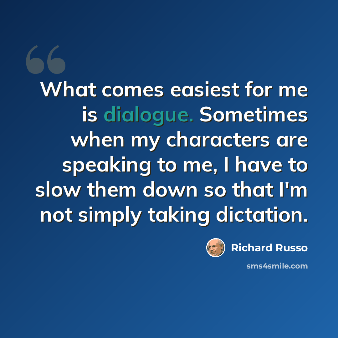“What comes easiest for me is dialogue. Sometimes when my characters are speaking to me, I have to slow them down so that I'm not simply taking dictation.” quote by Richard Russo