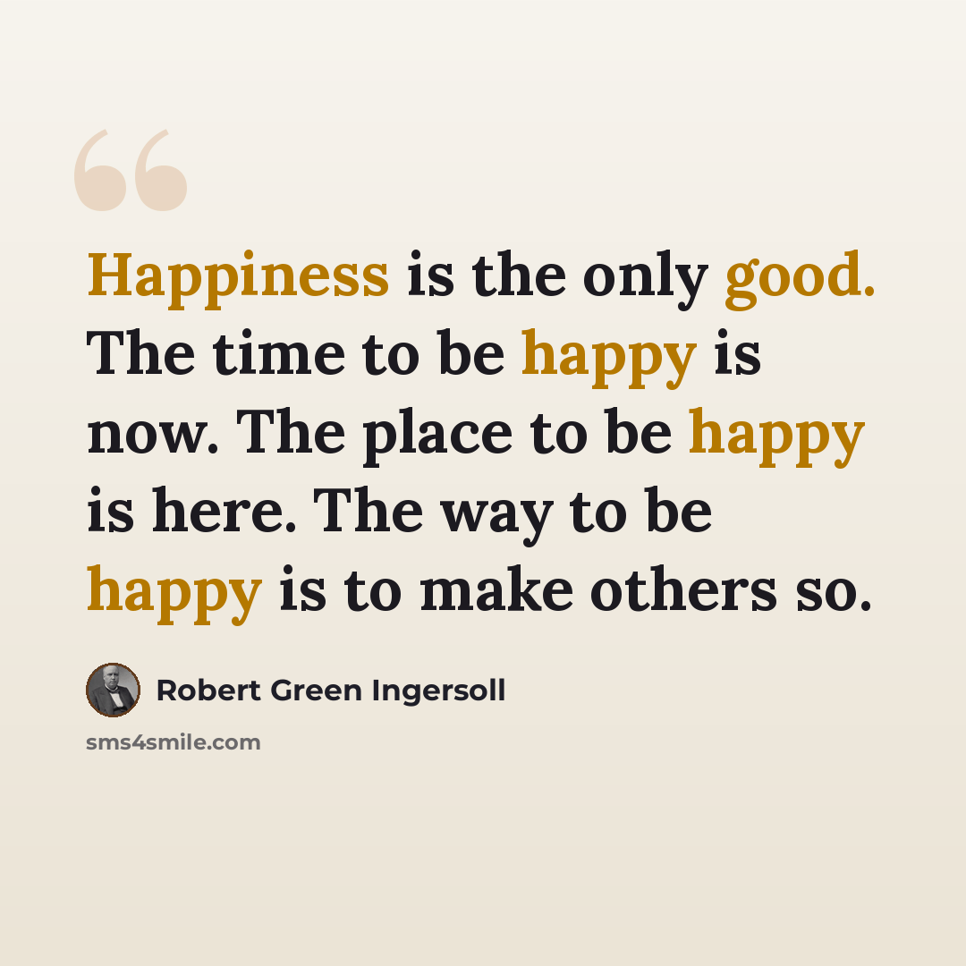 “Happiness is the only good. The time to be happy is now. The place to be happy is here. The way to be happy is to make others so.” quote by Robert Green Ingersoll
