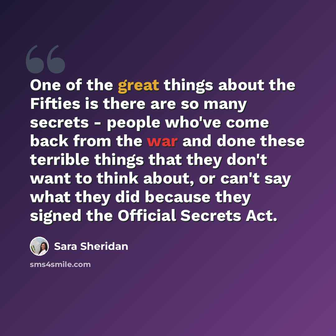 “One of the great things about the Fifties is there are so many secrets - people who've come back from the war and done these terrible things that they don't want to think about, or can't say what they did because they signed the Official Secrets Act.” quote by Sara Sheridan