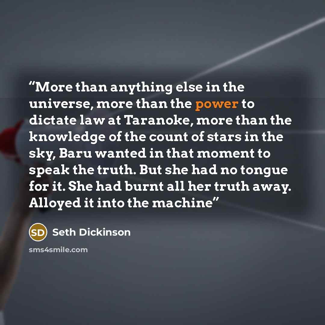 “More than anything else in the universe, more than the power to dictate law at Taranoke, more than the knowledge of the count of stars in the sky, Baru wanted in that moment to speak the truth. But she had no tongue for it. She had burnt all her truth away. Alloyed it into the machine” quote by Seth Dickinson