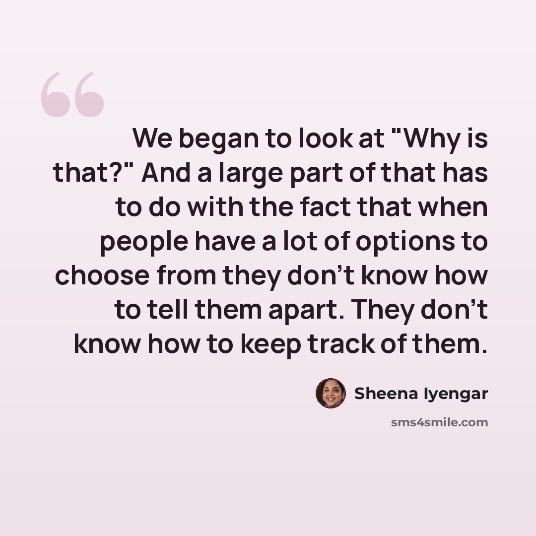 “We began to look at "Why is that?" And a large part of that has to do with the fact that when people have a lot of options to choose from they don't know how to tell them apart. They don't know how to keep track of them.” quote by Sheena Iyengar