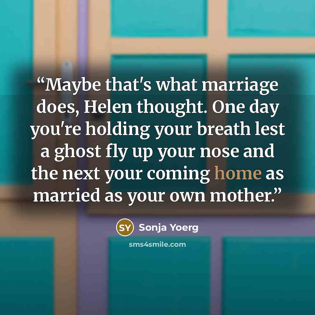 “Maybe that's what marriage does, Helen thought. One day you're holding your breath lest a ghost fly up your nose and the next your coming home as married as your own mother.” quote by Sonja Yoerg