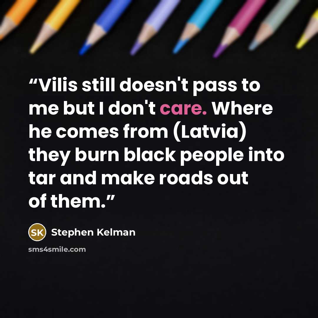“Vilis still doesn't pass to me but I don't care. Where he comes from (Latvia) they burn black people into tar and make roads out of them.” quote by Stephen Kelman