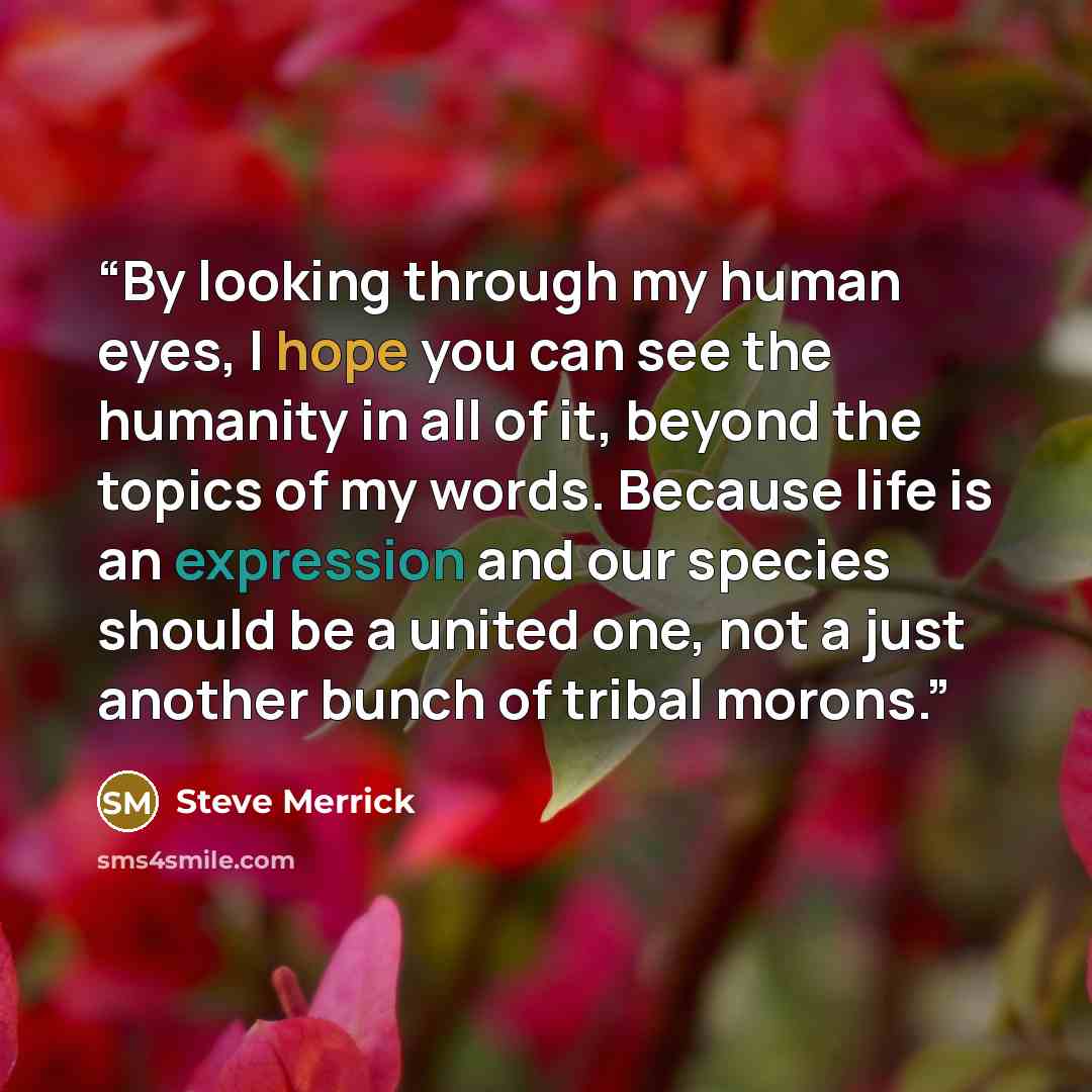 “By looking through my human eyes, I hope you can see the humanity in all of it, beyond the topics of my words. Because life is an expression and our species should be a united one, not a just another bunch of tribal morons.” quote by Steve Merrick