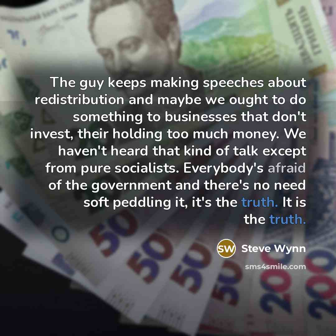 “The guy keeps making speeches about redistribution and maybe we ought to do something to businesses that don't invest, their holding too much money. We haven't heard that kind of talk except from pure socialists. Everybody's afraid of the government and there's no need soft peddling it, it's the…” quote by Steve Wynn