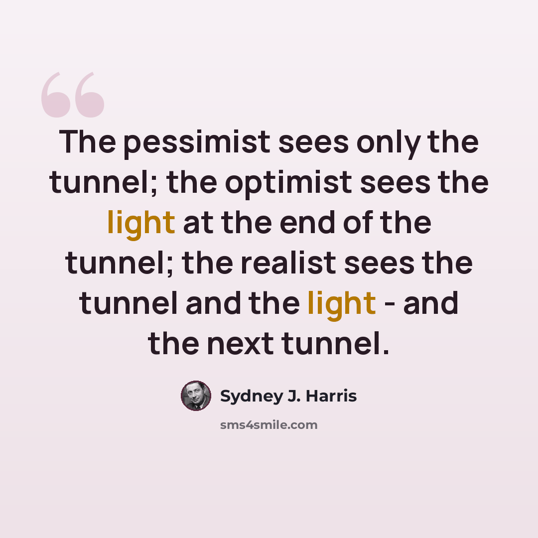 “The pessimist sees only the tunnel; the optimist sees the light at the end of the tunnel; the realist sees the tunnel and the light - and the next tunnel.” quote by Sydney J. Harris