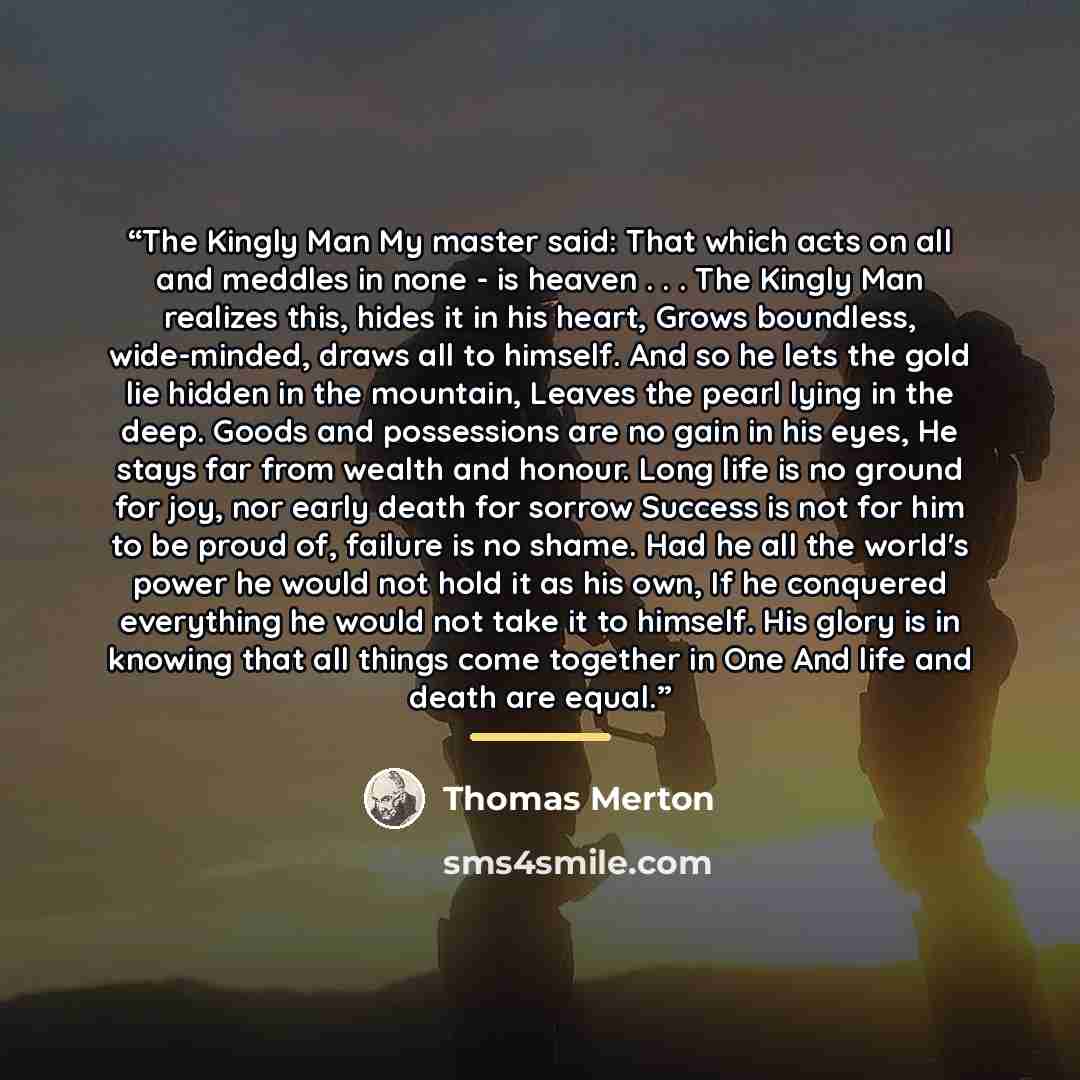 “The Kingly Man My master said: That which acts on all and meddles in none - is heaven . . . The Kingly Man realizes this, hides it in his heart, Grows boundless, wide-minded, draws all to himself. And so he lets the gold lie hidden in the mountain, Leaves the pearl lying in the deep. Goods and…” quote by Thomas Merton