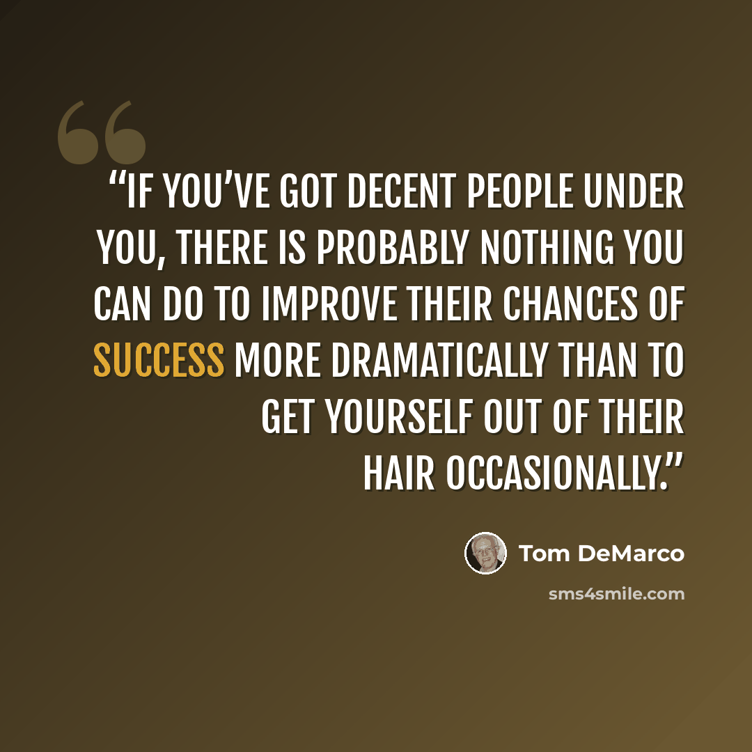“If you’ve got decent people under you, there is probably nothing you can do to improve their chances of success more dramatically than to get yourself out of their hair occasionally.” quote by Tom DeMarco