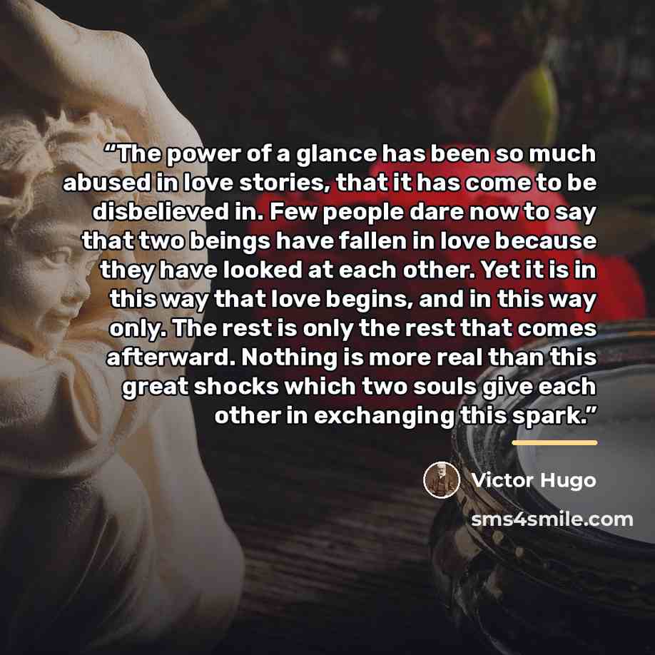 “The power of a glance has been so much abused in love stories, that it has come to be disbelieved in. Few people dare now to say that two beings have fallen in love because they have looked at each other. Yet it is in this way that love begins, and in this way only. The rest is only the rest that…” quote by Victor Hugo