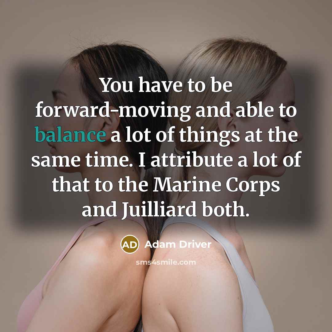 “You have to be forward-moving and able to balance a lot of things at the same time. I attribute a lot of that to the Marine Corps and Juilliard both.” quote by Adam Driver