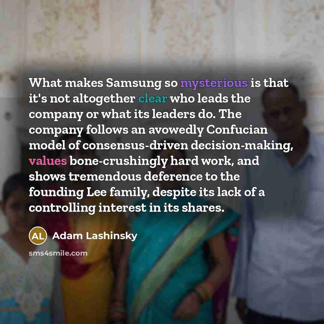 “What makes Samsung so mysterious is that it's not altogether clear who leads the company or what its leaders do. The company follows an avowedly Confucian model of consensus-driven decision-making, values bone-crushingly hard work, and shows tremendous deference to the founding Lee family, despite…” quote by Adam Lashinsky