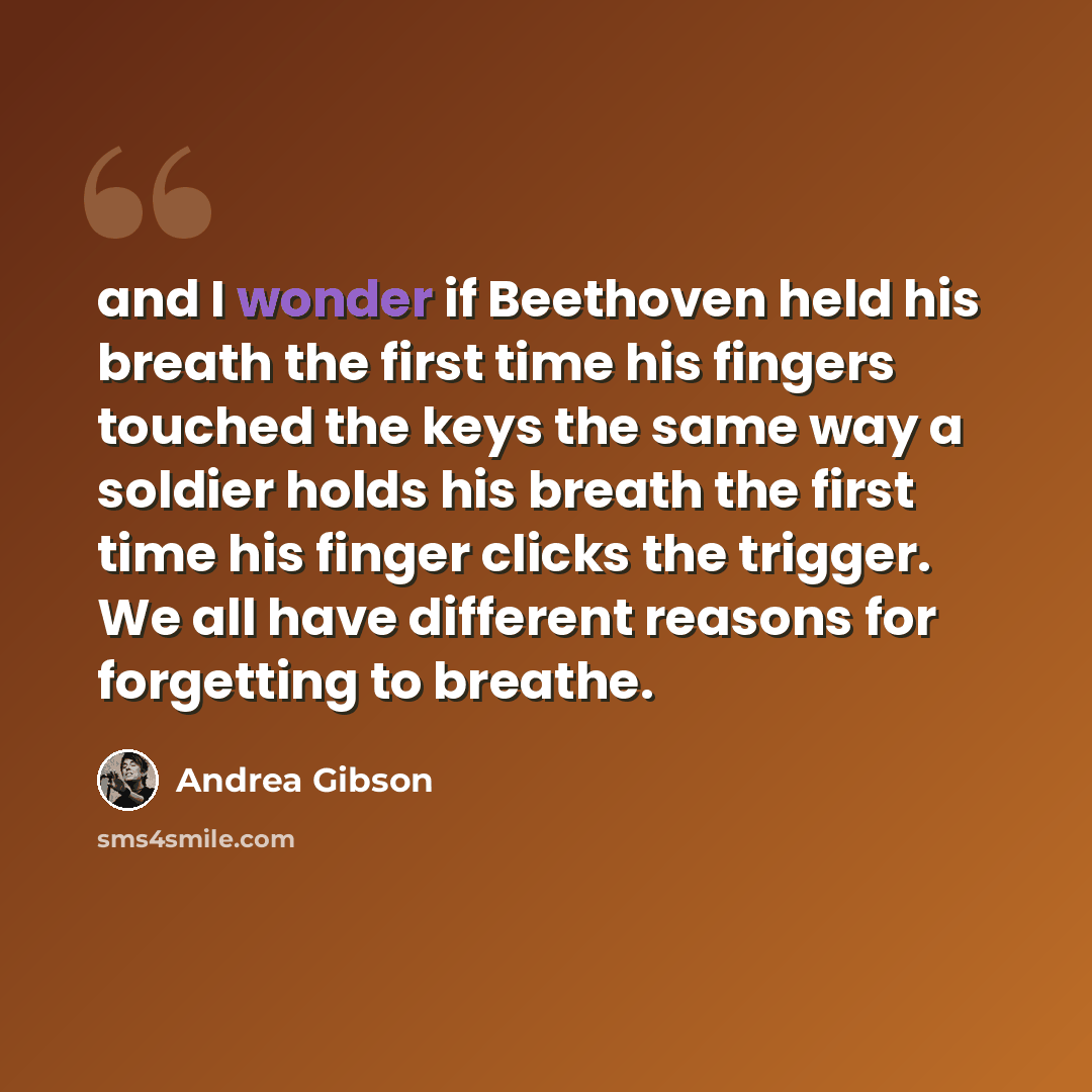 “and I wonder if Beethoven held his breath the first time his fingers touched the keys the same way a soldier holds his breath the first time his finger clicks the trigger. We all have different reasons for forgetting to breathe.” quote by Andrea Gibson
