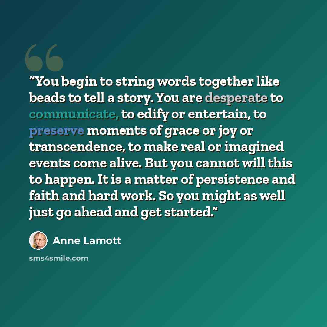 “You begin to string words together like beads to tell a story. You are desperate to communicate, to edify or entertain, to preserve moments of grace or joy or transcendence, to make real or imagined events come alive. But you cannot will this to happen. It is a matter of persistence and faith and…” quote by Anne Lamott