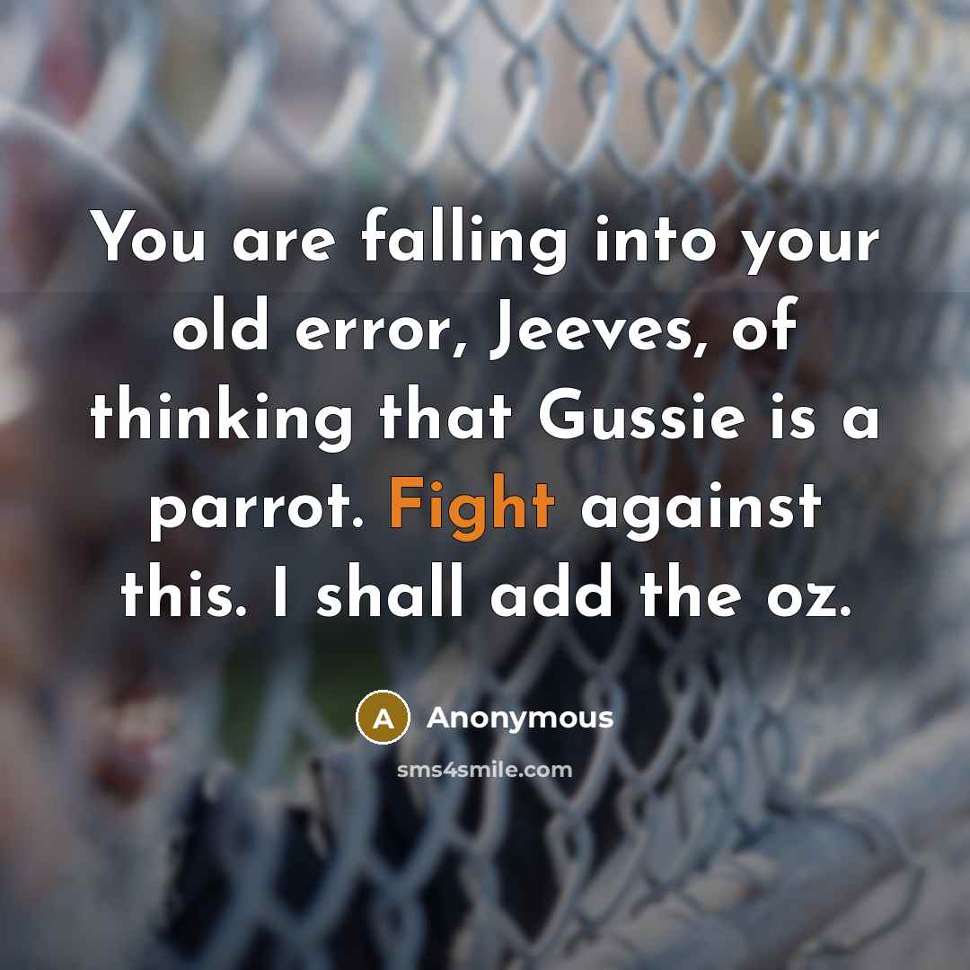 “You are falling into your old error, Jeeves, of thinking that Gussie is a parrot. Fight against this. I shall add the oz.” quote by Anonymous