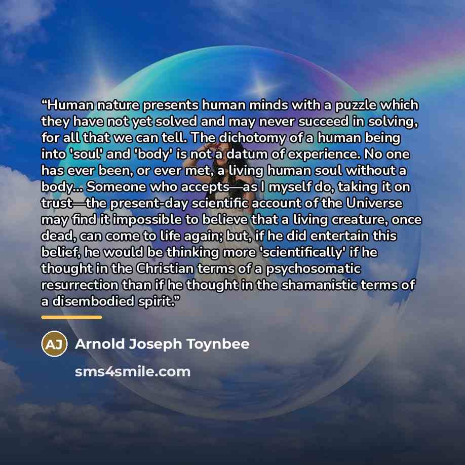 “Human nature presents human minds with a puzzle which they have not yet solved and may never succeed in solving, for all that we can tell. The dichotomy of a human being into 'soul' and 'body' is not a datum of experience. No one has ever been, or ever met, a living human soul without a body…” quote by Arnold Joseph Toynbee