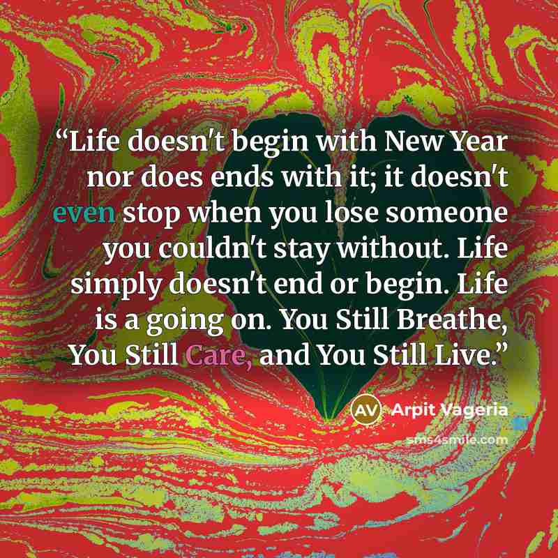“Life doesn't begin with New Year nor does ends with it; it doesn't even stop when you lose someone you couldn't stay without. Life simply doesn't end or begin. Life is a going on. You Still Breathe, You Still Care, and You Still Live.” quote by Arpit Vageria