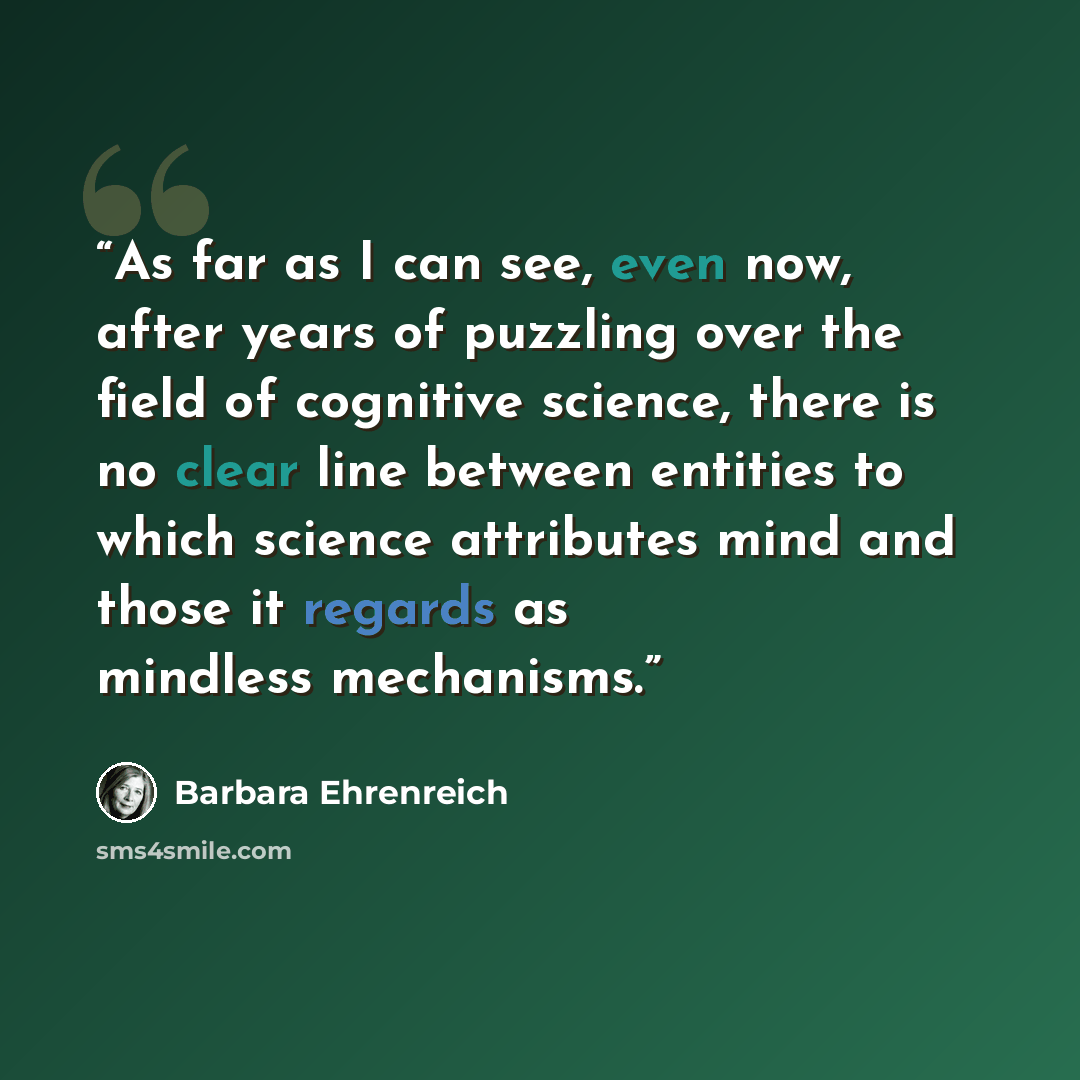 “As far as I can see, even now, after years of puzzling over the field of cognitive science, there is no clear line between entities to which science attributes mind and those it regards as mindless mechanisms.” quote by Barbara Ehrenreich