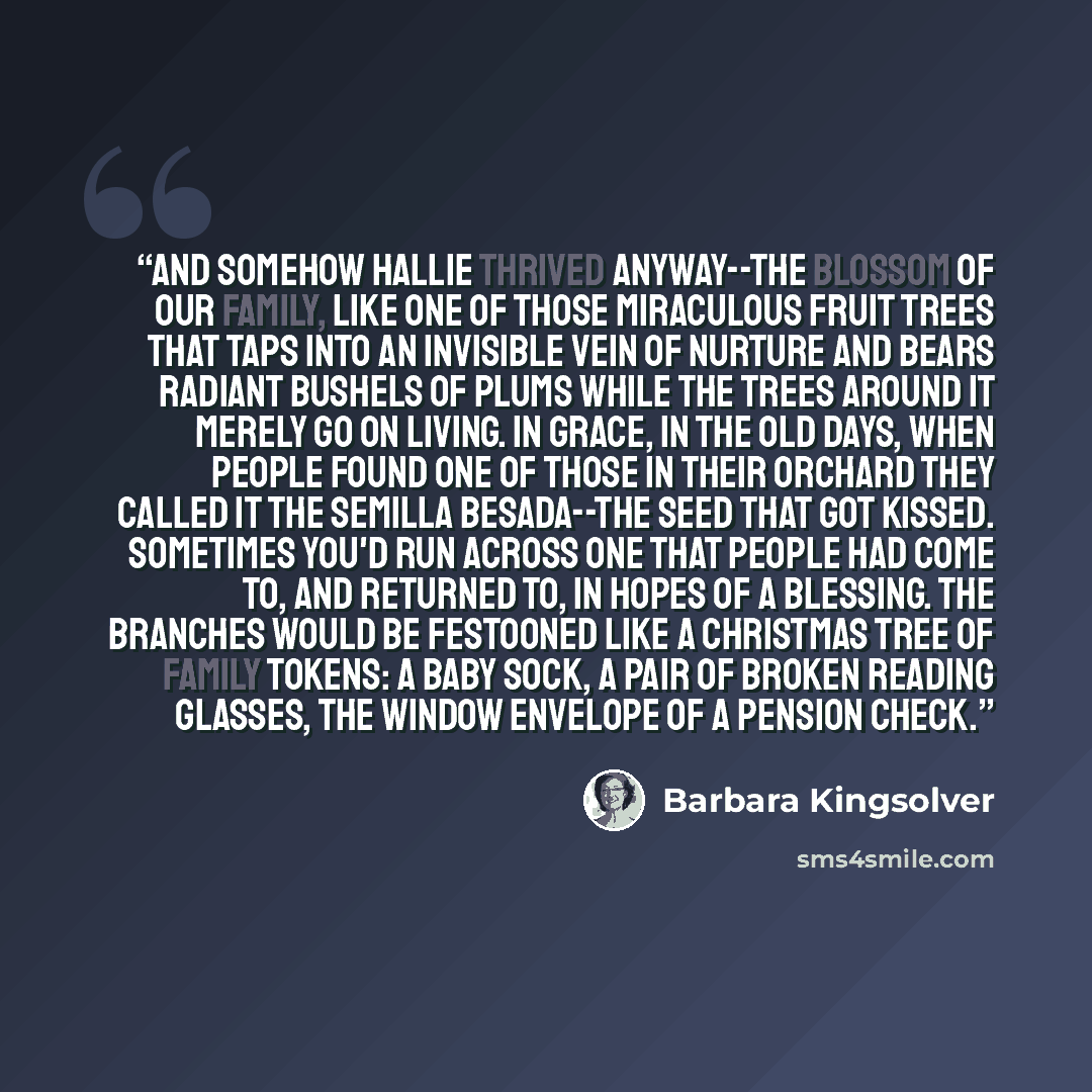 “And somehow Hallie thrived anyway--the blossom of our family, like one of those miraculous fruit trees that taps into an invisible vein of nurture and bears radiant bushels of plums while the trees around it merely go on living. In Grace, in the old days, when people found one of those in their…” quote by Barbara Kingsolver
