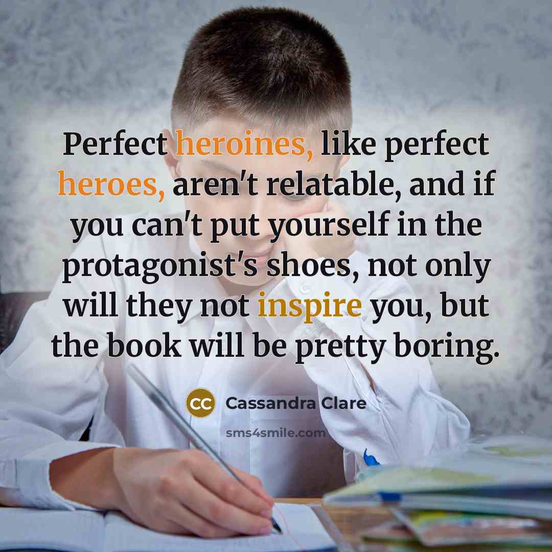 “Perfect heroines, like perfect heroes, aren't relatable, and if you can't put yourself in the protagonist's shoes, not only will they not inspire you, but the book will be pretty boring.” quote by Cassandra Clare