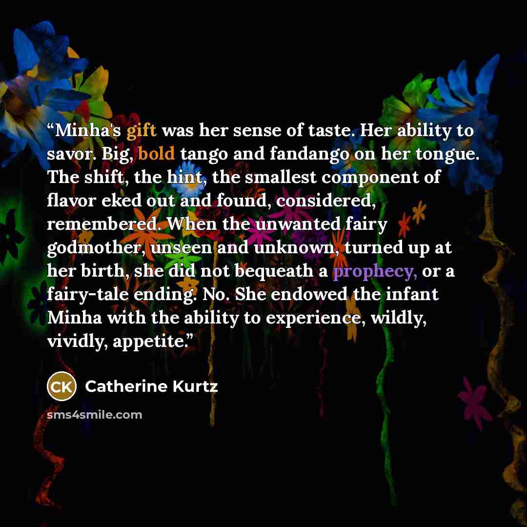 “Minha's gift was her sense of taste. Her ability to savor. Big, bold tango and fandango on her tongue. The shift, the hint, the smallest component of flavor eked out and found, considered, remembered. When the unwanted fairy godmother, unseen and unknown, turned up at her birth, she did not…” quote by Catherine Kurtz