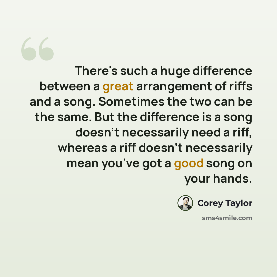 “There's such a huge difference between a great arrangement of riffs and a song. Sometimes the two can be the same. But the difference is a song doesn't necessarily need a riff, whereas a riff doesn't necessarily mean you've got a good song on your hands.” quote by Corey Taylor