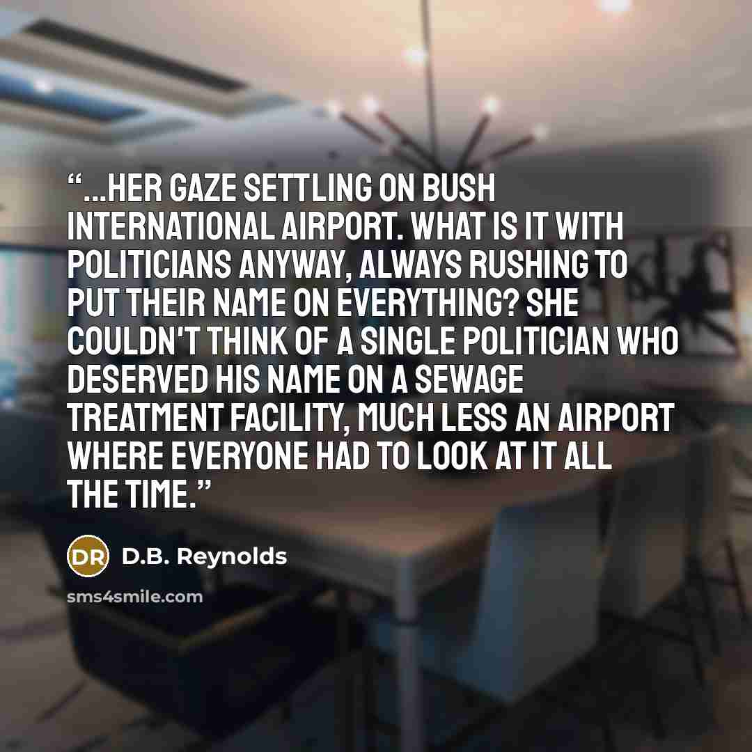 “...her gaze settling on Bush International Airport. What is it with politicians anyway, always rushing to put their name on everything? She couldn't think of a single politician who deserved his name on a sewage treatment facility, much less an airport where everyone had to look at it all the time.” quote by D.B. Reynolds