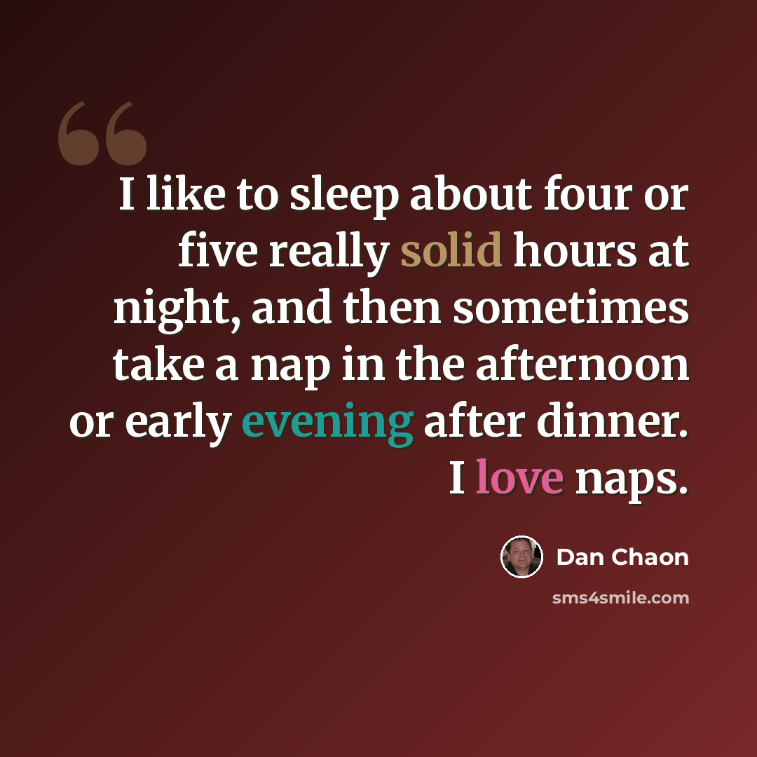 “I like to sleep about four or five really solid hours at night, and then sometimes take a nap in the afternoon or early evening after dinner. I love naps.” quote by Dan Chaon