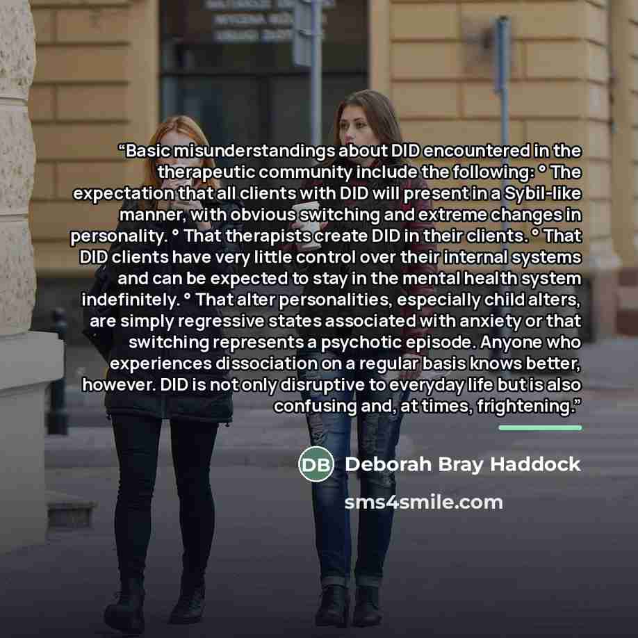“Basic misunderstandings about DID encountered in the therapeutic community include the following: ° The expectation that all clients with DID will present in a Sybil-like manner, with obvious switching and extreme changes in personality. ° That therapists create DID in their clients. ° That DID…” quote by Deborah Bray Haddock