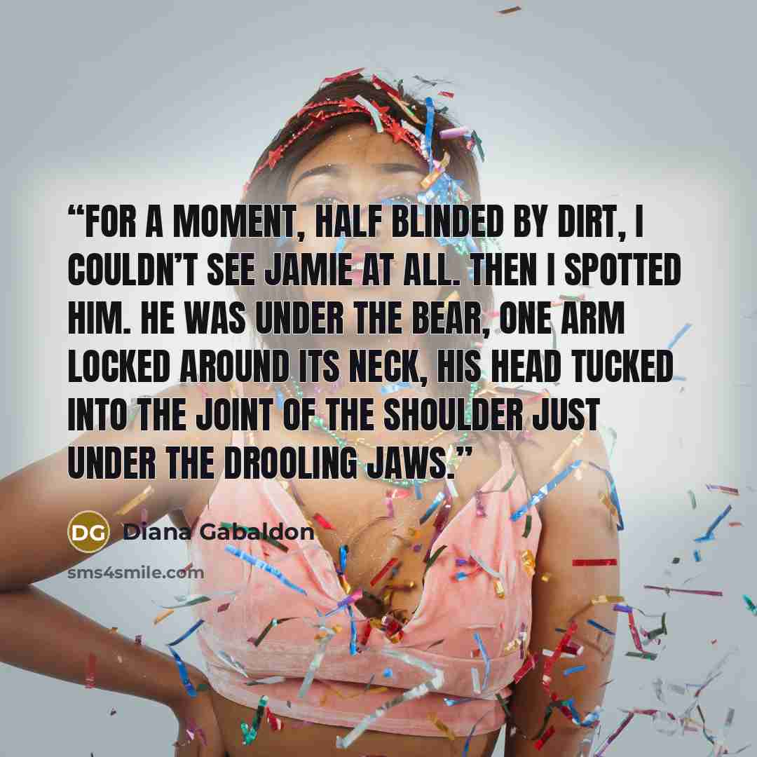 “For a moment, half blinded by dirt, I couldn’t see Jamie at all. Then I spotted him. He was under the bear, one arm locked around its neck, his head tucked into the joint of the shoulder just under the drooling jaws.” quote by Diana Gabaldon