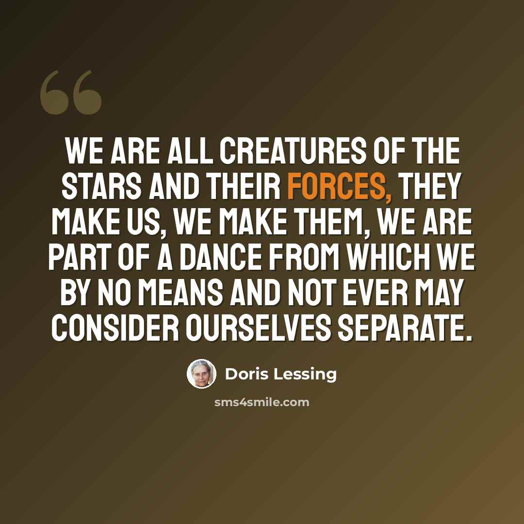 “We are all creatures of the stars and their forces, they make us, we make them, we are part of a dance from which we by no means and not ever may consider ourselves separate.” quote by Doris Lessing
