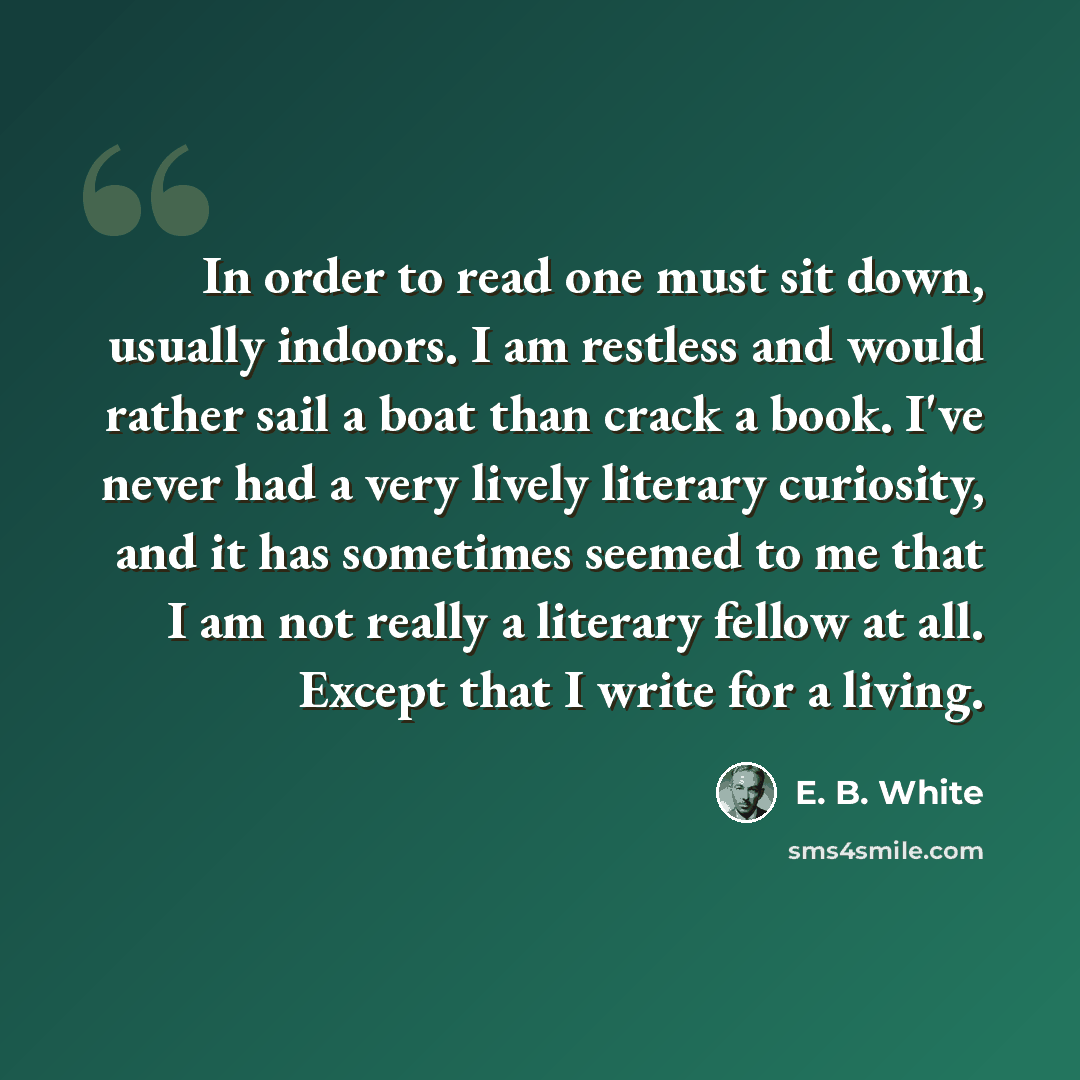 “In order to read one must sit down, usually indoors. I am restless and would rather sail a boat than crack a book. I've never had a very lively literary curiosity, and it has sometimes seemed to me that I am not really a literary fellow at all. Except that I write for a living.” quote by E. B. White