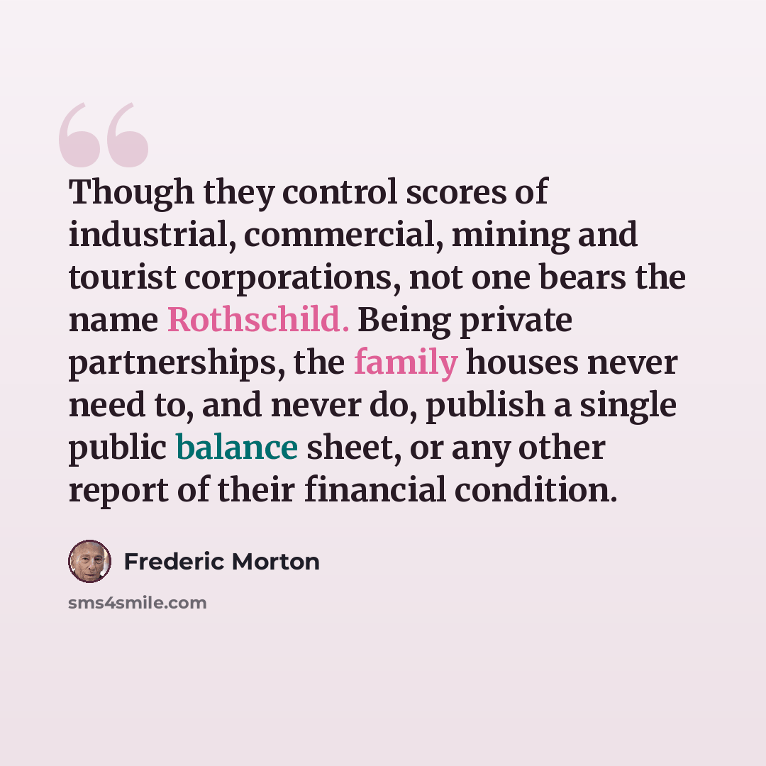 “Though they control scores of industrial, commercial, mining and tourist corporations, not one bears the name Rothschild. Being private partnerships, the family houses never need to, and never do, publish a single public balance sheet, or any other report of their financial condition.” quote by Frederic Morton