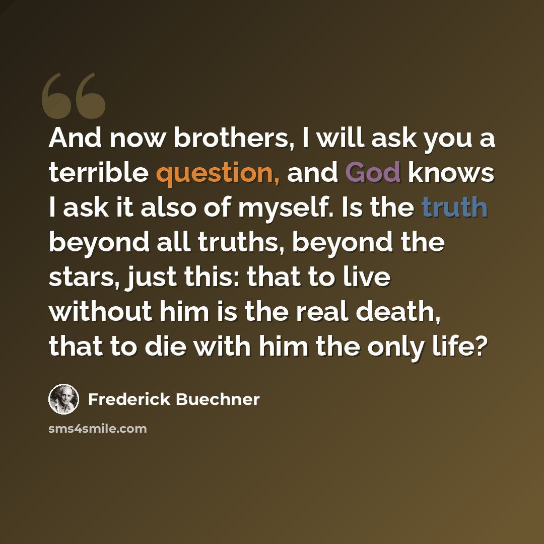 “And now brothers, I will ask you a terrible question, and God knows I ask it also of myself. Is the truth beyond all truths, beyond the stars, just this: that to live without him is the real death, that to die with him the only life?” quote by Frederick Buechner