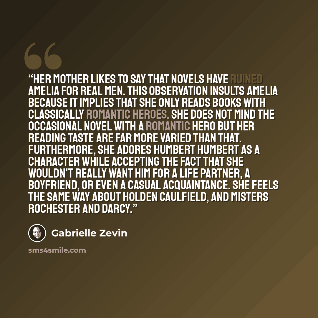 “Her mother likes to say that novels have ruined Amelia for real men. This observation insults Amelia because it implies that she only reads books with classically romantic heroes. She does not mind the occasional novel with a romantic hero but her reading taste are far more varied than that…” quote by Gabrielle Zevin