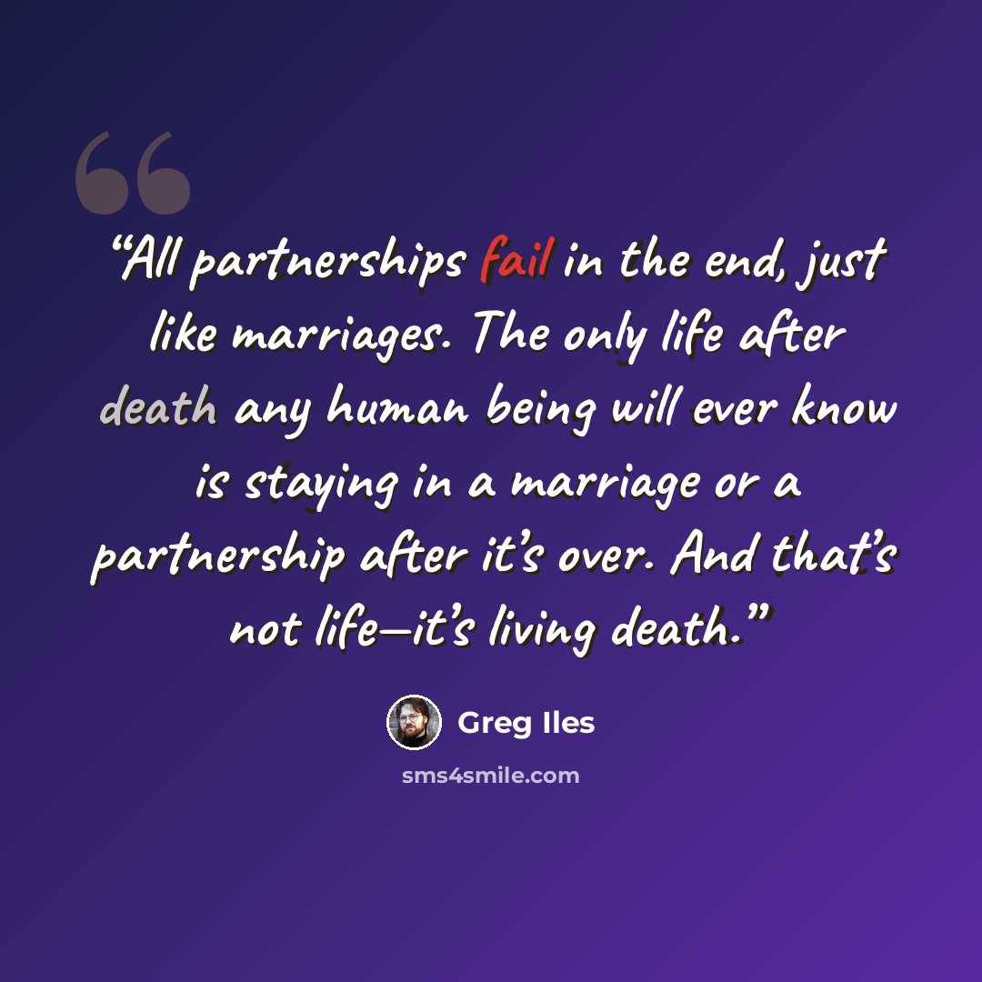 “All partnerships fail in the end, just like marriages. The only life after death any human being will ever know is staying in a marriage or a partnership after it’s over. And that’s not life—it’s living death.” quote by Greg Iles