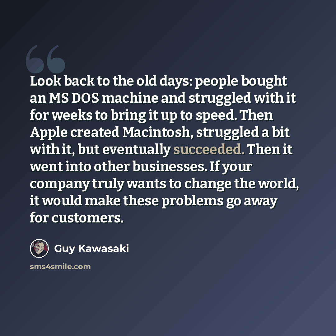 “Look back to the old days: people bought an MS DOS machine and struggled with it for weeks to bring it up to speed. Then Apple created Macintosh, struggled a bit with it, but eventually succeeded. Then it went into other businesses. If your company truly wants to change the world, it would make…” quote by Guy Kawasaki