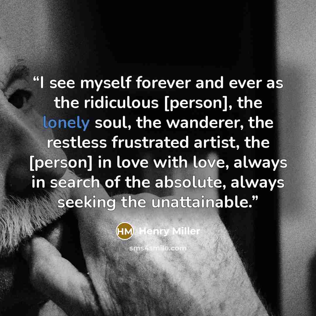 “I see myself forever and ever as the ridiculous [person], the lonely soul, the wanderer, the restless frustrated artist, the [person] in love with love, always in search of the absolute, always seeking the unattainable.” quote by Henry Miller