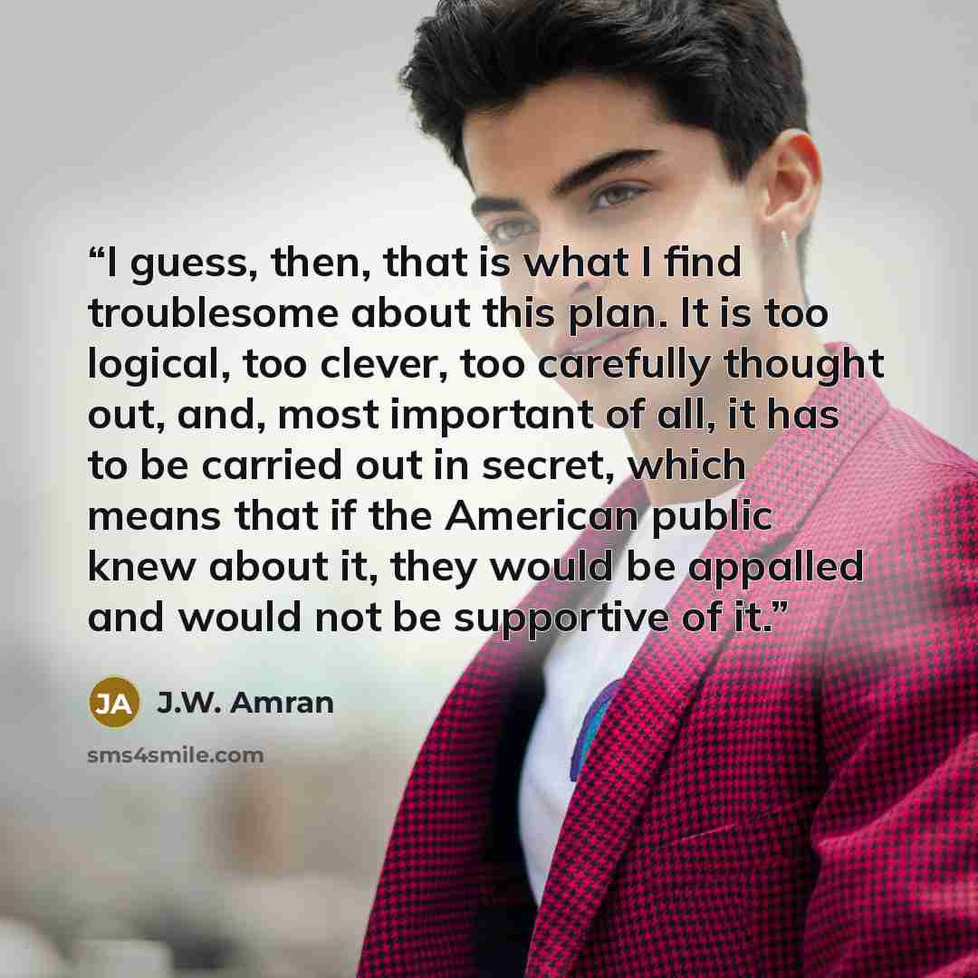 “I guess, then, that is what I find troublesome about this plan. It is too logical, too clever, too carefully thought out, and, most important of all, it has to be carried out in secret, which means that if the American public knew about it, they would be appalled and would not be supportive of it.” quote by J.W. Amran
