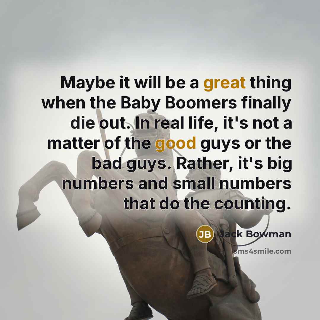 “Maybe it will be a great thing when the Baby Boomers finally die out. In real life, it's not a matter of the good guys or the bad guys. Rather, it's big numbers and small numbers that do the counting.” quote by Jack Bowman