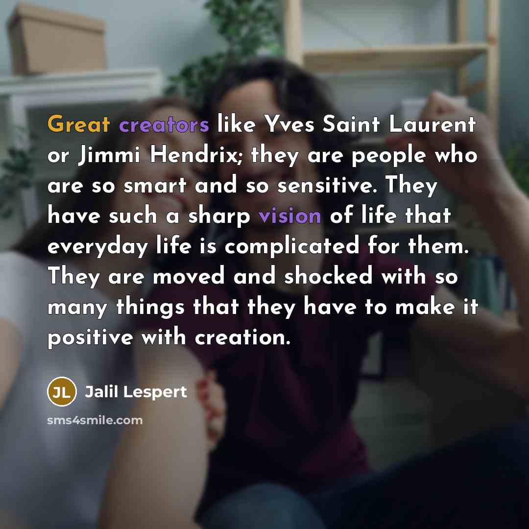 “Great creators like Yves Saint Laurent or Jimmi Hendrix; they are people who are so smart and so sensitive. They have such a sharp vision of life that everyday life is complicated for them. They are moved and shocked with so many things that they have to make it positive with creation.” quote by Jalil Lespert
