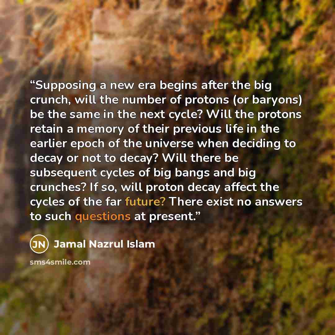 “Supposing a new era begins after the big crunch, will the number of protons (or baryons) be the same in the next cycle? Will the protons retain a memory of their previous life in the earlier epoch of the universe when deciding to decay or not to decay? Will there be subsequent cycles of big bangs…” quote by Jamal Nazrul Islam