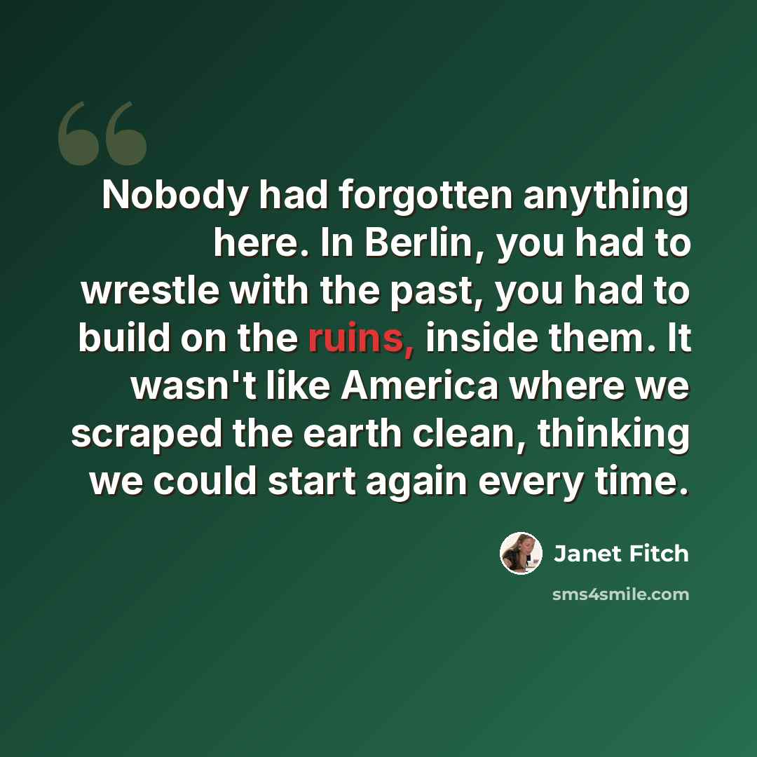 “Nobody had forgotten anything here. In Berlin, you had to wrestle with the past, you had to build on the ruins, inside them. It wasn't like America where we scraped the earth clean, thinking we could start again every time.” quote by Janet Fitch