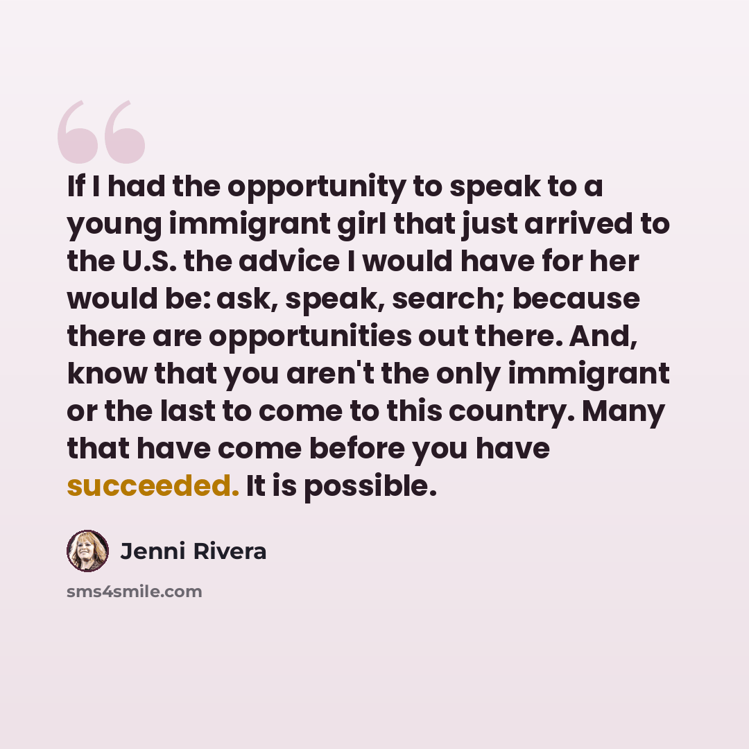 “If I had the opportunity to speak to a young immigrant girl that just arrived to the U.S. the advice I would have for her would be: ask, speak, search; because there are opportunities out there. And, know that you aren't the only immigrant or the last to come to this country. Many that have come…” quote by Jenni Rivera