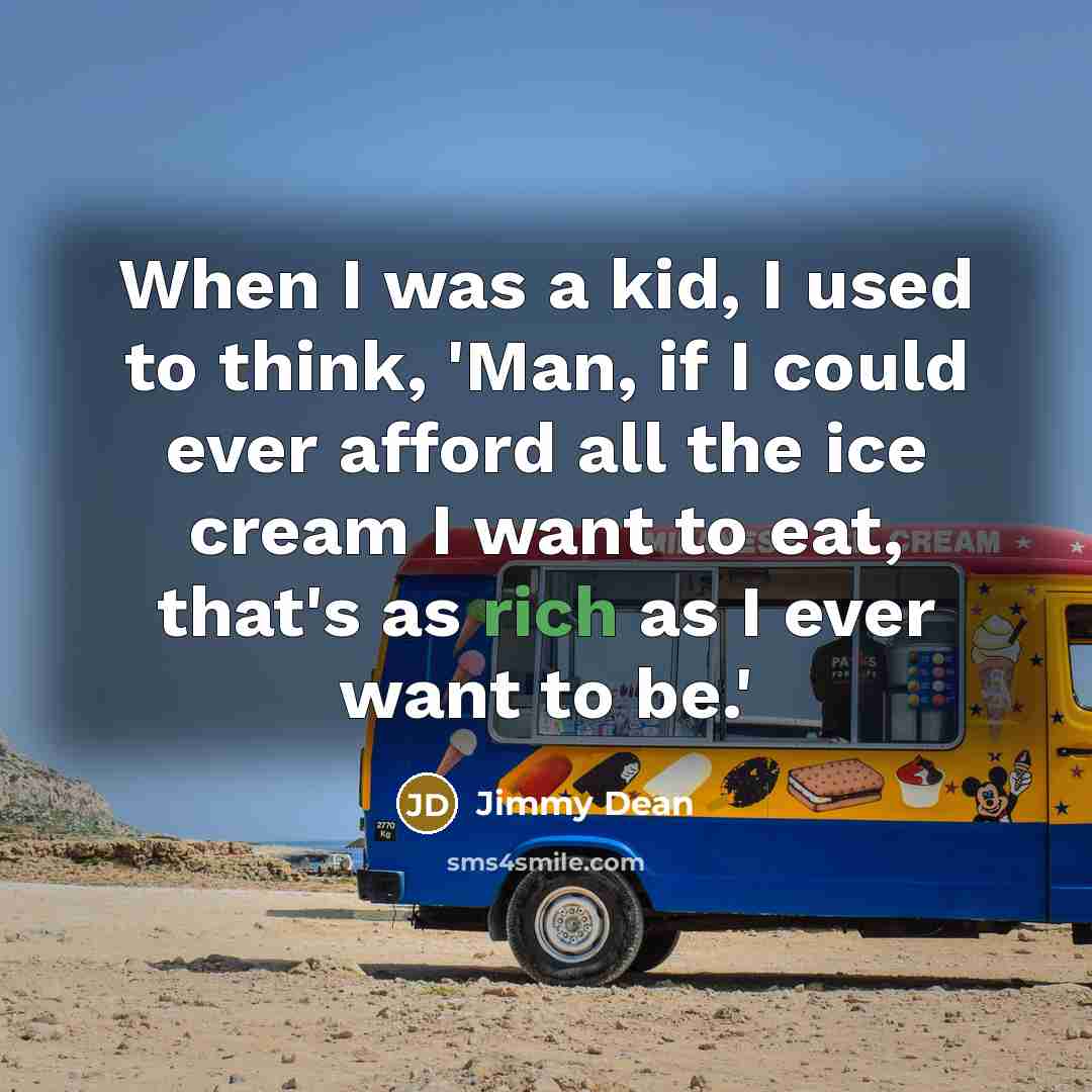 “When I was a kid, I used to think, 'Man, if I could ever afford all the ice cream I want to eat, that's as rich as I ever want to be.'” quote by Jimmy Dean