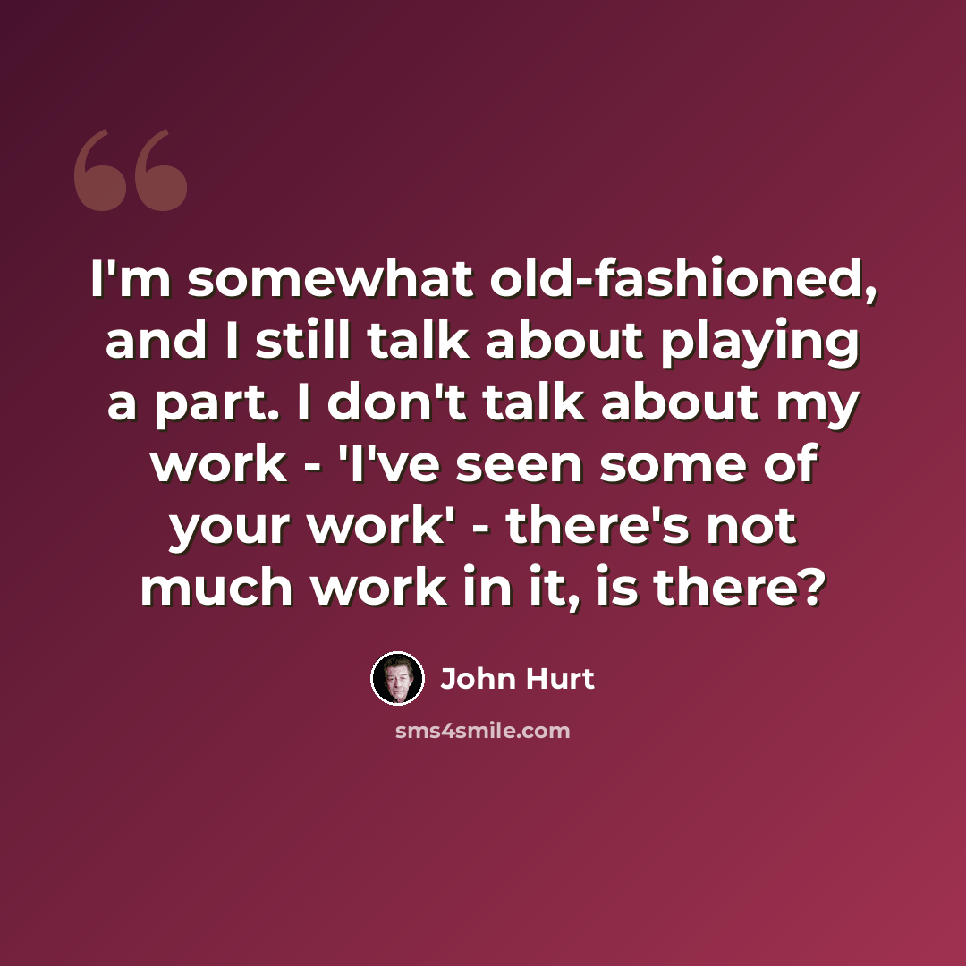 “I'm somewhat old-fashioned, and I still talk about playing a part. I don't talk about my work - 'I've seen some of your work' - there's not much work in it, is there?” quote by John Hurt