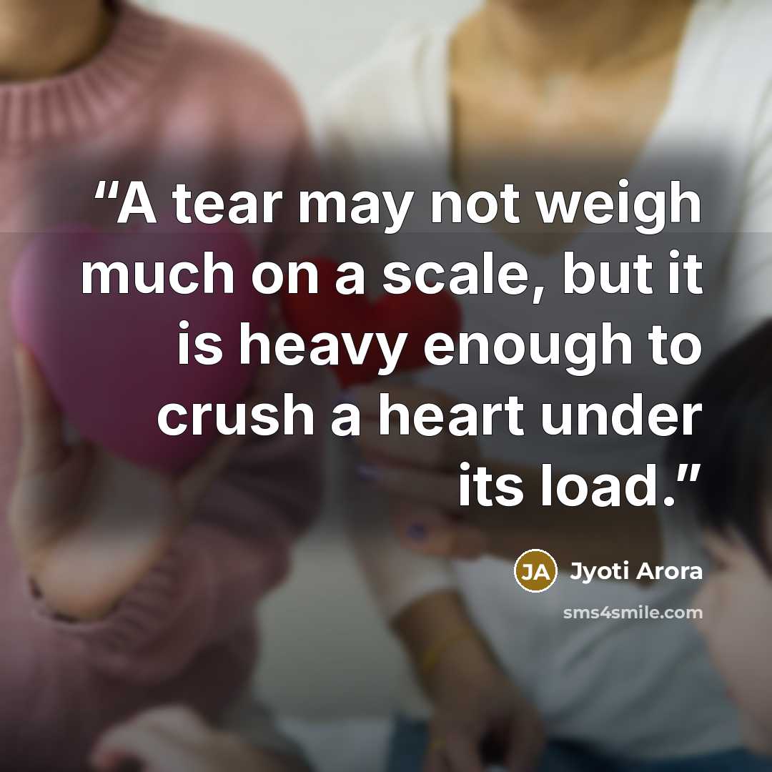 “A tear may not weigh much on a scale, but it is heavy enough to crush a heart under its load.” quote by Jyoti Arora