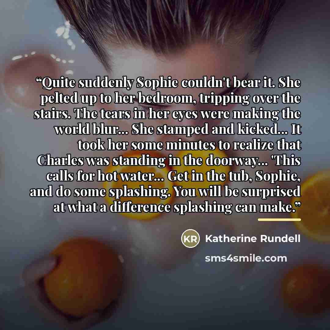 “Quite suddenly Sophie couldn't bear it. She pelted up to her bedroom, tripping over the stairs. The tears in her eyes were making the world blur... She stamped and kicked... It took her some minutes to realize that Charles was standing in the doorway... 'This calls for hot water... Get in the tub…” quote by Katherine Rundell